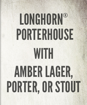 LongHorn® Porterhouse with Amber Lager, Porter, or Stout